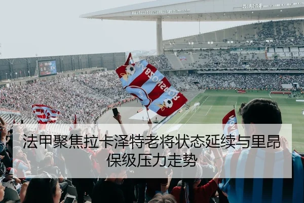 法甲聚焦拉卡泽特老将状态延续与里昂保级压力走势