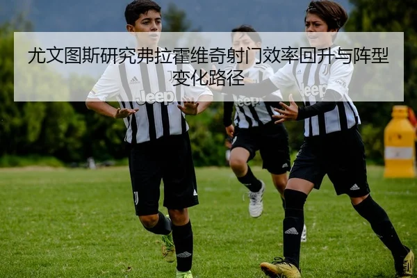 尤文图斯研究弗拉霍维奇射门效率回升与阵型变化路径