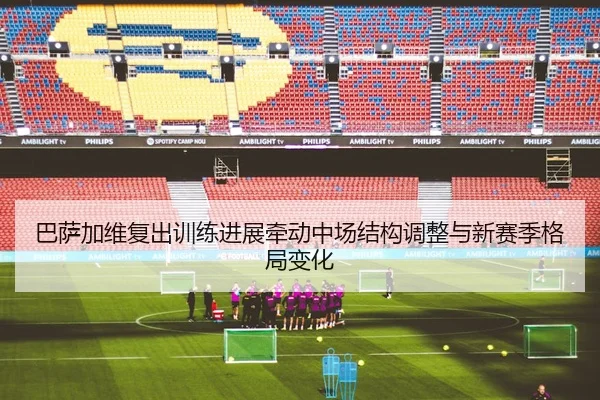 巴萨加维复出训练进展牵动中场结构调整与新赛季格局变化