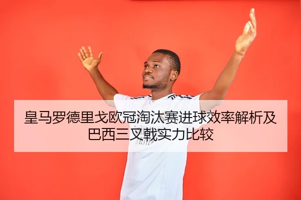 皇马罗德里戈欧冠淘汰赛进球效率解析及巴西三叉戟实力比较
