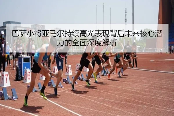 巴萨小将亚马尔持续高光表现背后未来核心潜力的全面深度解析