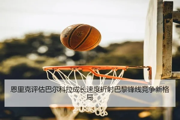 恩里克评估巴尔科拉成长速度折射巴黎锋线竞争新格局