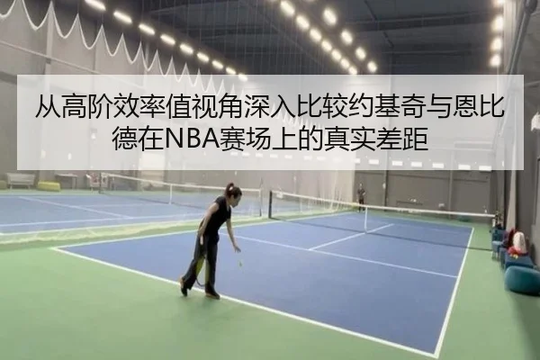 从高阶效率值视角深入比较约基奇与恩比德在NBA赛场上的真实差距