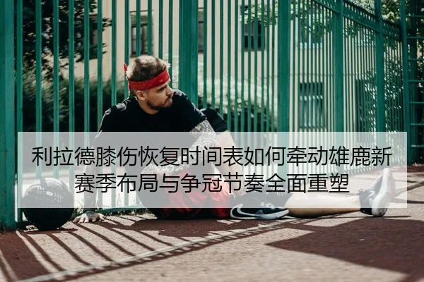 利拉德膝伤恢复时间表如何牵动雄鹿新赛季布局与争冠节奏全面重塑