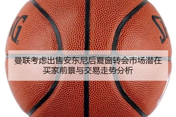 曼联考虑出售安东尼后夏窗转会市场潜在买家前景与交易走势分析