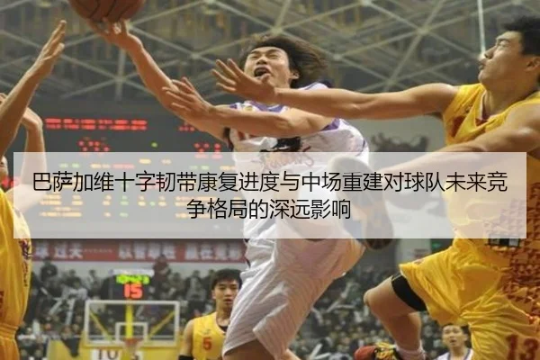 巴萨加维十字韧带康复进度与中场重建对球队未来竞争格局的深远影响