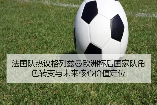 法国队热议格列兹曼欧洲杯后国家队角色转变与未来核心价值定位