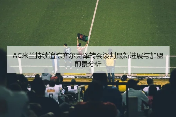 AC米兰持续追踪齐尔克泽转会谈判最新进展与加盟前景分析