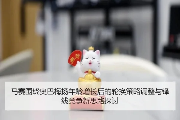 马赛围绕奥巴梅扬年龄增长后的轮换策略调整与锋线竞争新思路探讨
