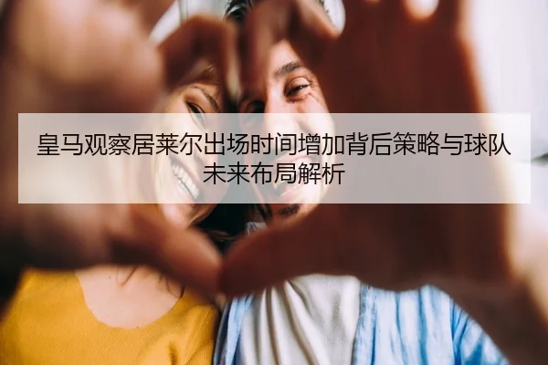 皇马观察居莱尔出场时间增加背后策略与球队未来布局解析