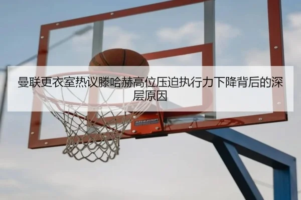 曼联更衣室热议滕哈赫高位压迫执行力下降背后的深层原因