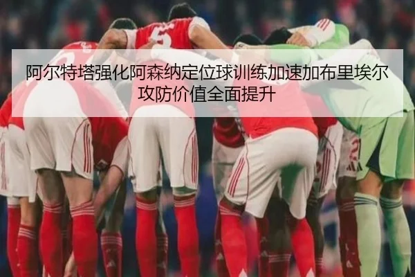 阿尔特塔强化阿森纳定位球训练加速加布里埃尔攻防价值全面提升