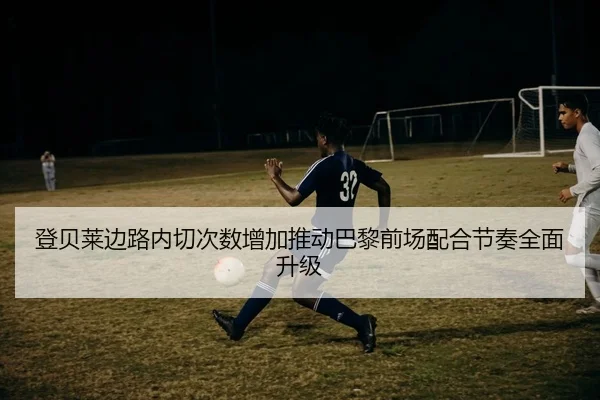 登贝莱边路内切次数增加推动巴黎前场配合节奏全面升级